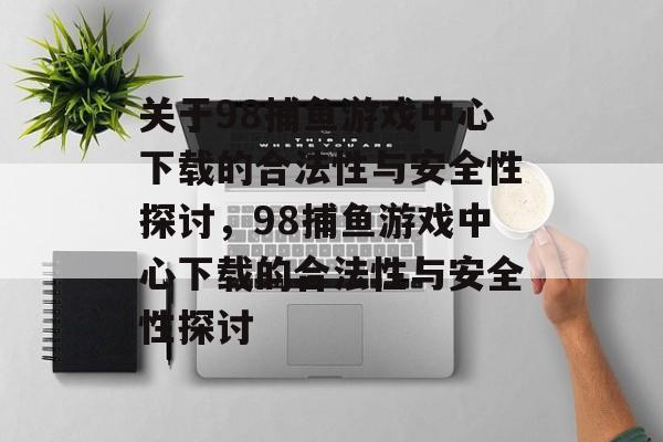 关于98捕鱼游戏中心下载的合法性与安全性探讨,98捕鱼游戏中心下载的合法性与安全性探讨 关于98捕鱼游戏中心下载的合法性与安全性探讨,98捕鱼游戏中心下载的合法性与安全性探讨
