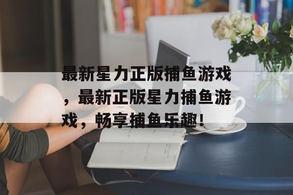 最新星力正版捕鱼游戏,最新正版星力捕鱼游戏,畅享捕鱼乐趣! 最新星力正版捕鱼游戏,最新正版星力捕鱼游戏,畅享捕鱼乐趣!