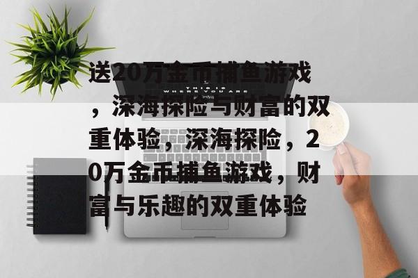 送20万金币捕鱼游戏,深海探险与财富的双重体验,深海探险,20万金币捕鱼游戏,财富与乐趣的双重体验 送20万金币捕鱼游戏,深海探险与财富的双重体验,深海探险,20万金币捕鱼游戏,财富与乐趣的双重体验