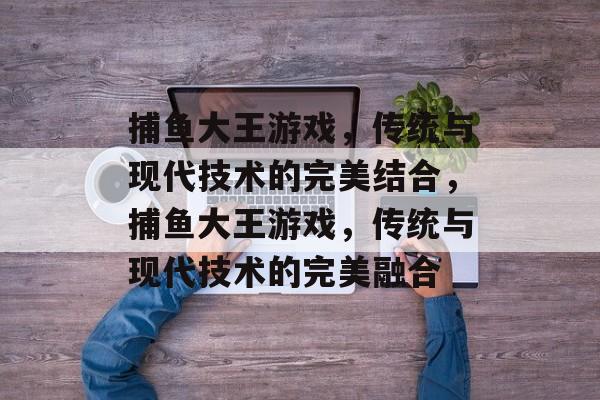 捕鱼大王游戏,传统与现代技术的完美结合,捕鱼大王游戏,传统与现代技术的完美融合 捕鱼大王游戏,传统与现代技术的完美结合,捕鱼大王游戏,传统与现代技术的完美融合