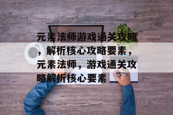 元素法师游戏通关攻略，解析核心攻略要素，元素法师，游戏通关攻略解析核心要素