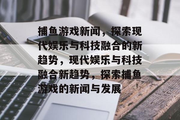捕鱼游戏新闻,探索现代娱乐与科技融合的新趋势,现代娱乐与科技融合新趋势,探索捕鱼游戏的新闻与发展 捕鱼游戏新闻,探索现代娱乐与科技融合的新趋势,现代娱乐与科技融合新趋势,探索捕鱼游戏的新闻与发展