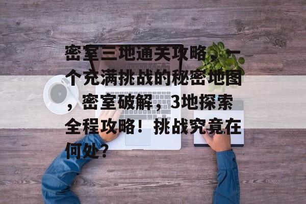 密室三地通关攻略,一个充满挑战的秘密地图,密室破解,3地探索全程攻略!挑战究竟在何处? 密室三地通关攻略,一个充满挑战的秘密地图,密室破解,3地探索全程攻略!挑战究竟在何处?