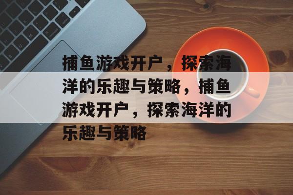 捕鱼游戏开户,探索海洋的乐趣与策略,捕鱼游戏开户,探索海洋的乐趣与策略 捕鱼游戏开户,探索海洋的乐趣与策略,捕鱼游戏开户,探索海洋的乐趣与策略