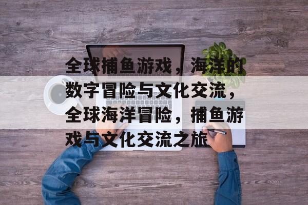 全球捕鱼游戏,海洋的数字冒险与文化交流,全球海洋冒险,捕鱼游戏与文化交流之旅 全球捕鱼游戏,海洋的数字冒险与文化交流,全球海洋冒险,捕鱼游戏与文化交流之旅