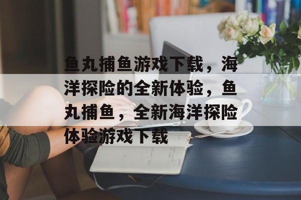 鱼丸捕鱼游戏下载,海洋探险的全新体验,鱼丸捕鱼,全新海洋探险体验游戏下载 鱼丸捕鱼游戏下载,海洋探险的全新体验,鱼丸捕鱼,全新海洋探险体验游戏下载