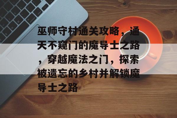 巫师守村通关攻略,通天不窥门的魔导士之路,穿越魔法之门,探索被遗忘的乡村并解锁魔导士之路 巫师守村通关攻略,通天不窥门的魔导士之路,穿越魔法之门,探索被遗忘的乡村并解锁魔导士之路
