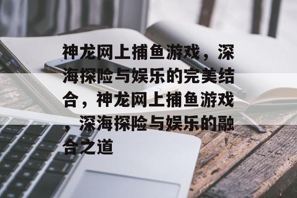 神龙网上捕鱼游戏，深海探险与娱乐的完美结合，神龙网上捕鱼游戏，深海探险与娱乐的融合之道