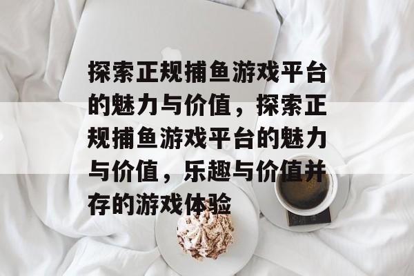 探索正规捕鱼游戏平台的魅力与价值,探索正规捕鱼游戏平台的魅力与价值,乐趣与价值并存的游戏体验 探索正规捕鱼游戏平台的魅力与价值,探索正规捕鱼游戏平台的魅力与价值,乐趣与价值并存的游戏体验