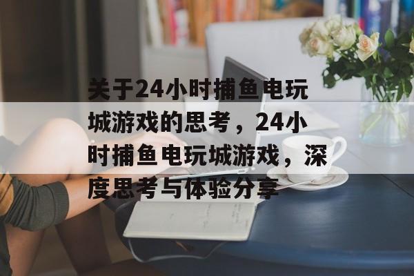 关于24小时捕鱼电玩城游戏的思考，24小时捕鱼电玩城游戏，深度思考与体验分享