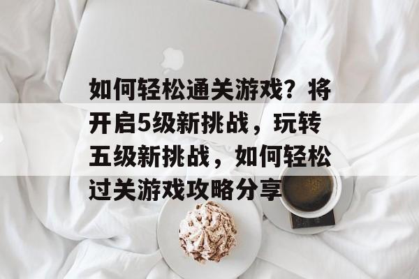 如何轻松通关游戏？将开启5级新挑战，玩转五级新挑战，如何轻松过关游戏攻略分享