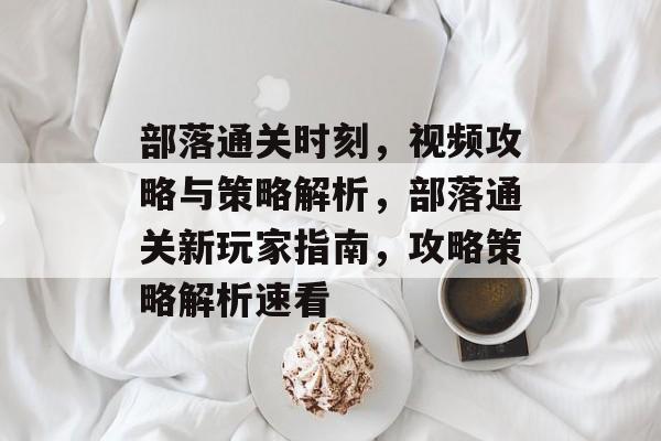 部落通关时刻，视频攻略与策略解析，部落通关新玩家指南，攻略策略解析速看