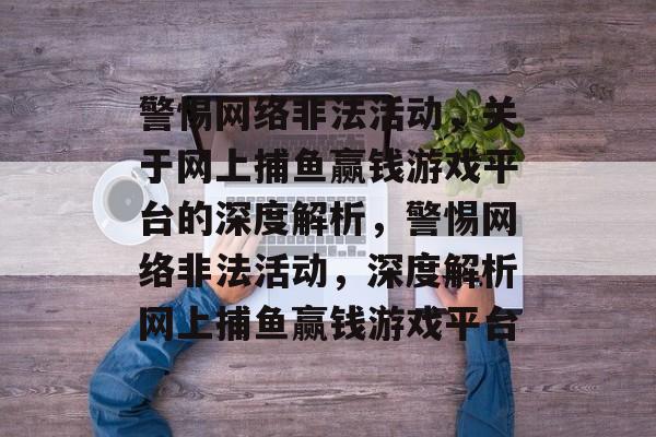 警惕网络非法活动，关于网上捕鱼赢钱游戏平台的深度解析，警惕网络非法活动，深度解析网上捕鱼赢钱游戏平台