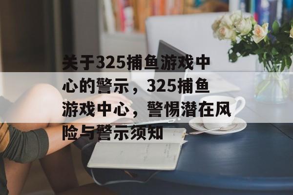 关于325捕鱼游戏中心的警示，325捕鱼游戏中心，警惕潜在风险与警示须知