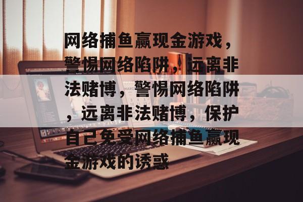 网络捕鱼赢现金游戏，警惕网络陷阱，远离非法赌博，警惕网络陷阱，远离非法赌博，保护自己免受网络捕鱼赢现金游戏的诱惑