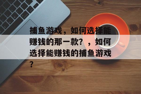 捕鱼游戏,如何选择能赚钱的那一款?,如何选择能赚钱的捕鱼游戏? 捕鱼游戏,如何选择能赚钱的那一款?,如何选择能赚钱的捕鱼游戏?