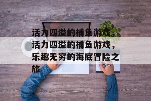 活力四溢的捕鱼游戏,活力四溢的捕鱼游戏,乐趣无穷的海底冒险之旅 活力四溢的捕鱼游戏,活力四溢的捕鱼游戏,乐趣无穷的海底冒险之旅