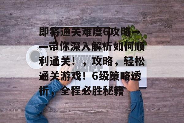 即将通关难度6攻略——带你深入解析如何顺利通关!,攻略,轻松通关游戏!6级策略透析,全程必胜秘籍 即将通关难度6攻略——带你深入解析如何顺利通关!,攻略,轻松通关游戏!6级策略透析,全程必胜秘籍