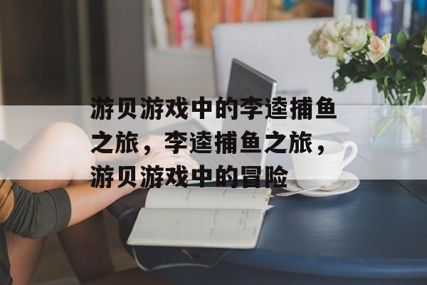 游贝游戏中的李逵捕鱼之旅,李逵捕鱼之旅,游贝游戏中的冒险 游贝游戏中的李逵捕鱼之旅,李逵捕鱼之旅,游贝游戏中的冒险