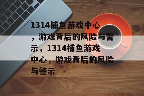 1314捕鱼游戏中心，游戏背后的风险与警示，1314捕鱼游戏中心，游戏背后的风险与警示