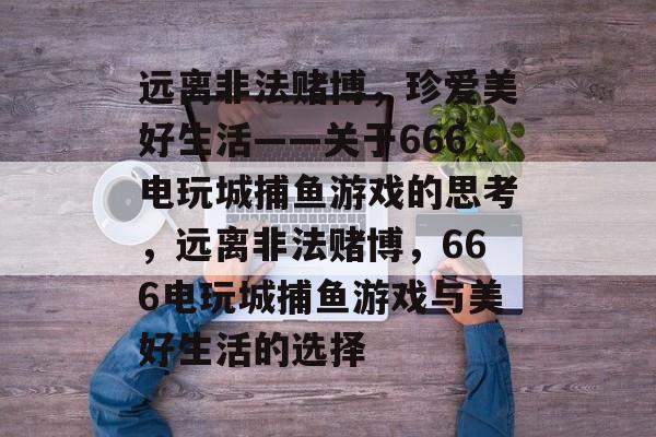 远离非法赌博，珍爱美好生活——关于666电玩城捕鱼游戏的思考，远离非法赌博，666电玩城捕鱼游戏与美好生活的选择