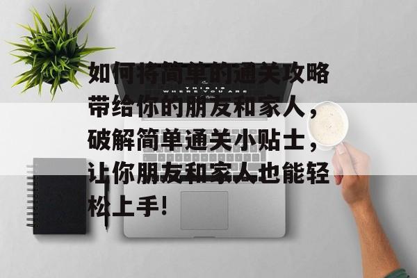 如何将简单的通关攻略带给你的朋友和家人,破解简单通关小贴士,让你朋友和家人也能轻松上手! 如何将简单的通关攻略带给你的朋友和家人,破解简单通关小贴士,让你朋友和家人也能轻松上手!