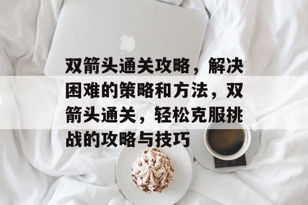 双箭头通关攻略,解决困难的策略和方法,双箭头通关,轻松克服挑战的攻略与技巧 双箭头通关攻略,解决困难的策略和方法,双箭头通关,轻松克服挑战的攻略与技巧