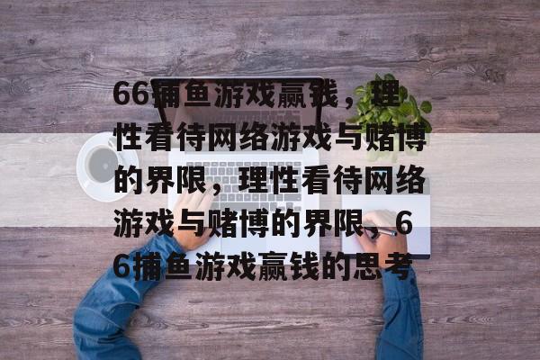 66捕鱼游戏赢钱,理性看待网络游戏与赌博的界限,理性看待网络游戏与赌博的界限,66捕鱼游戏赢钱的思考 66捕鱼游戏赢钱,理性看待网络游戏与赌博的界限,理性看待网络游戏与赌博的界限,66捕鱼游戏赢钱的思考