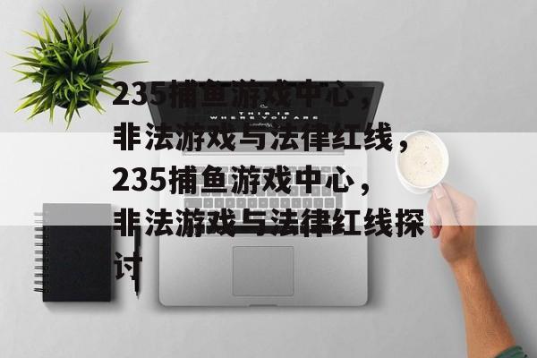 235捕鱼游戏中心，非法游戏与法律红线，235捕鱼游戏中心，非法游戏与法律红线探讨