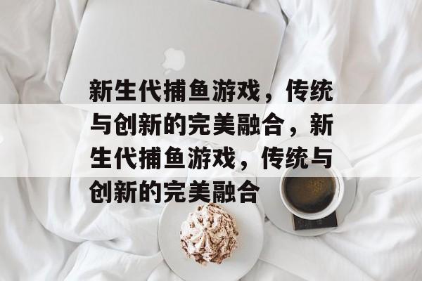 新生代捕鱼游戏,传统与创新的完美融合,新生代捕鱼游戏,传统与创新的完美融合 新生代捕鱼游戏,传统与创新的完美融合,新生代捕鱼游戏,传统与创新的完美融合