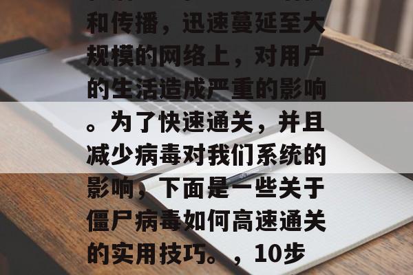 僵尸病毒是近年来全球最常见的一种新型计算机病毒。在电脑中潜伏和传播,迅速蔓延至大规模的网络上,对用户的生活造成严重的影响。为了快速通关,并且减少病毒对我们系统的影响,下面是一些关于僵尸病毒如何高速通关的实用技巧。,10步教你有效通关僵尸病毒,防止其扩散、减少损失 僵尸病毒是近年来全球最常见的一种新型计算机病毒。在电脑中潜伏和传播,迅速蔓延至大规模的网络上,对用户的生活造成严重的影响。为了快速通关,并且减少病毒对我们系统的影响,下面是一些关于僵尸病毒如何高速通关的实用技巧。,10步教你有效通关僵尸病毒,防止其扩散、减少损失