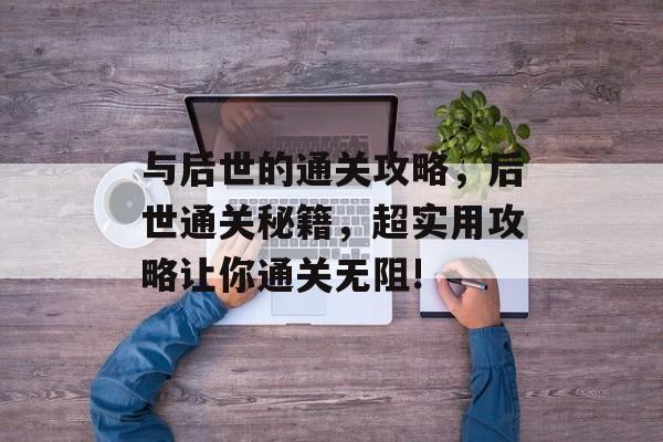 与后世的通关攻略，后世通关秘籍，超实用攻略让你通关无阻!
