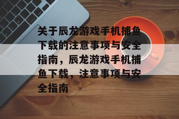 关于辰龙游戏手机捕鱼下载的注意事项与安全指南,辰龙游戏手机捕鱼下载,注意事项与安全指南 关于辰龙游戏手机捕鱼下载的注意事项与安全指南,辰龙游戏手机捕鱼下载,注意事项与安全指南