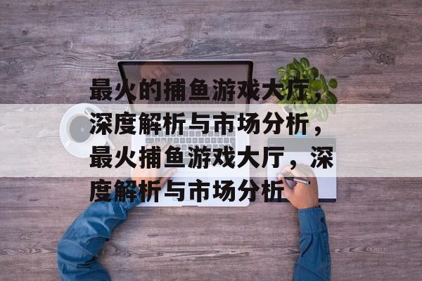 最火的捕鱼游戏大厅,深度解析与市场分析,最火捕鱼游戏大厅,深度解析与市场分析 最火的捕鱼游戏大厅,深度解析与市场分析,最火捕鱼游戏大厅,深度解析与市场分析