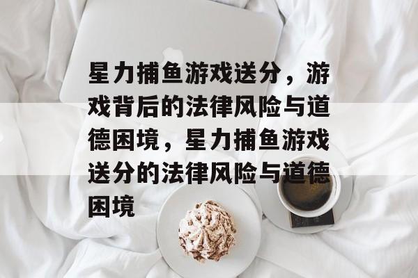 星力捕鱼游戏送分，游戏背后的法律风险与道德困境，星力捕鱼游戏送分的法律风险与道德困境