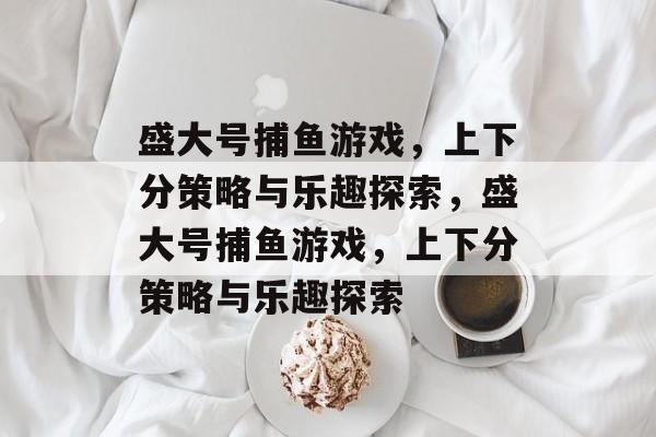 盛大号捕鱼游戏,上下分策略与乐趣探索,盛大号捕鱼游戏,上下分策略与乐趣探索 盛大号捕鱼游戏,上下分策略与乐趣探索,盛大号捕鱼游戏,上下分策略与乐趣探索
