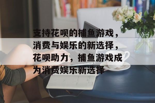 支持花呗的捕鱼游戏,消费与娱乐的新选择,花呗助力,捕鱼游戏成为消费娱乐新选择 支持花呗的捕鱼游戏,消费与娱乐的新选择,花呗助力,捕鱼游戏成为消费娱乐新选择