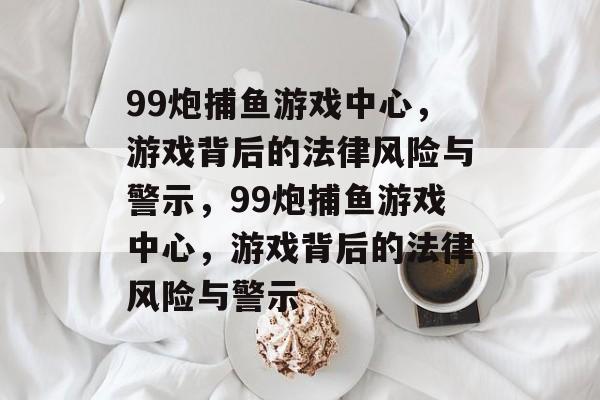 99炮捕鱼游戏中心，游戏背后的法律风险与警示，99炮捕鱼游戏中心，游戏背后的法律风险与警示