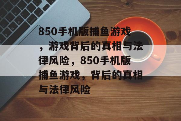 850手机版捕鱼游戏,游戏背后的真相与法律风险,850手机版捕鱼游戏,背后的真相与法律风险 850手机版捕鱼游戏,游戏背后的真相与法律风险,850手机版捕鱼游戏,背后的真相与法律风险