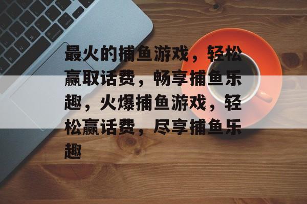 最火的捕鱼游戏,轻松赢取话费,畅享捕鱼乐趣,火爆捕鱼游戏,轻松赢话费,尽享捕鱼乐趣 最火的捕鱼游戏,轻松赢取话费,畅享捕鱼乐趣,火爆捕鱼游戏,轻松赢话费,尽享捕鱼乐趣