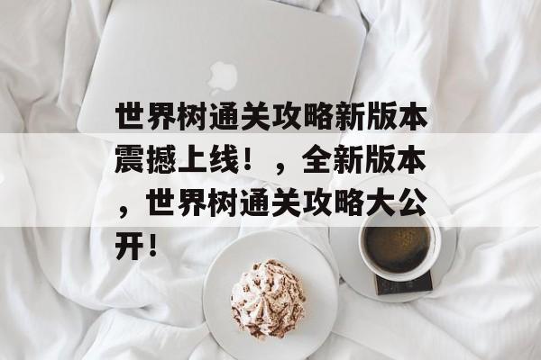 世界树通关攻略新版本震撼上线!,全新版本,世界树通关攻略大公开! 世界树通关攻略新版本震撼上线!,全新版本,世界树通关攻略大公开!