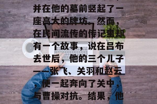 吕布在三国时期的一次战役中,因身受重伤而病逝。后来,人们将吕布的名字刻在地图上,并在他的墓前竖起了一座高大的牌坊。然而,在民间流传的传记里却有一个故事,说在吕布去世后,他的三个儿子——张飞、关羽和赵云,便一起奔向了关中,与曹操对抗。结果,他们并未成功打败曹操,反而被曹操消灭。,吕布死后,家人围攻曹操败诉? 吕布在三国时期的一次战役中,因身受重伤而病逝。后来,人们将吕布的名字刻在地图上,并在他的墓前竖起了一座高大的牌坊。然而,在民间流传的传记里却有一个故事,说在吕布去世后,他的三个儿子——张飞、关羽和赵云,便一起奔向了关中,与曹操对抗。结果,他们并未成功打败曹操,反而被曹操消灭。,吕布死后,家人围攻曹操败诉?