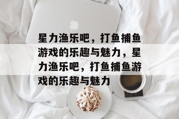 星力渔乐吧，打鱼捕鱼游戏的乐趣与魅力，星力渔乐吧，打鱼捕鱼游戏的乐趣与魅力