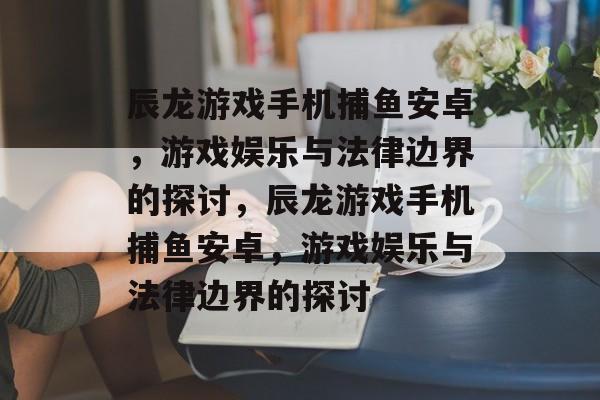 辰龙游戏手机捕鱼安卓，游戏娱乐与法律边界的探讨，辰龙游戏手机捕鱼安卓，游戏娱乐与法律边界的探讨