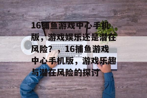 16捕鱼游戏中心手机版,游戏娱乐还是潜在风险?,16捕鱼游戏中心手机版,游戏乐趣与潜在风险的探讨 16捕鱼游戏中心手机版,游戏娱乐还是潜在风险?,16捕鱼游戏中心手机版,游戏乐趣与潜在风险的探讨