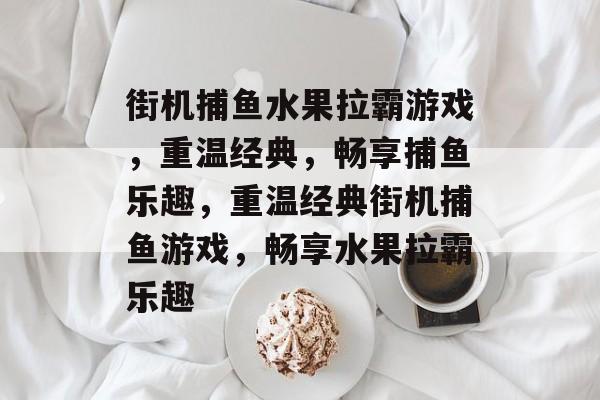 街机捕鱼水果拉霸游戏,重温经典,畅享捕鱼乐趣,重温经典街机捕鱼游戏,畅享水果拉霸乐趣 街机捕鱼水果拉霸游戏,重温经典,畅享捕鱼乐趣,重温经典街机捕鱼游戏,畅享水果拉霸乐趣