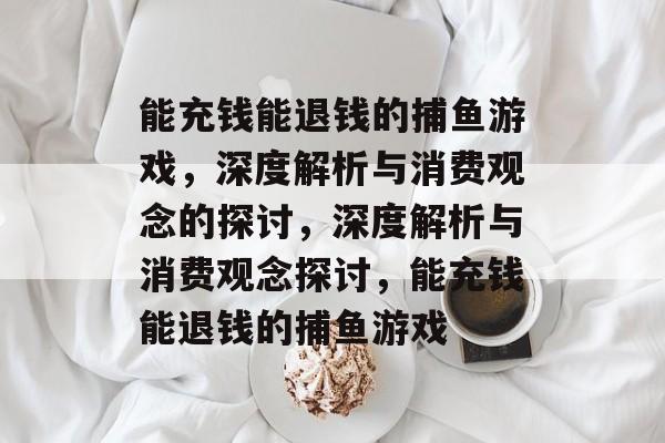能充钱能退钱的捕鱼游戏,深度解析与消费观念的探讨,深度解析与消费观念探讨,能充钱能退钱的捕鱼游戏 能充钱能退钱的捕鱼游戏,深度解析与消费观念的探讨,深度解析与消费观念探讨,能充钱能退钱的捕鱼游戏