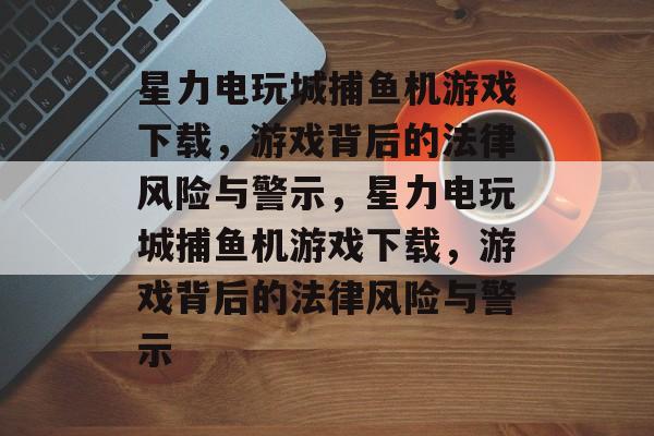 星力电玩城捕鱼机游戏下载,游戏背后的法律风险与警示,星力电玩城捕鱼机游戏下载,游戏背后的法律风险与警示 星力电玩城捕鱼机游戏下载,游戏背后的法律风险与警示,星力电玩城捕鱼机游戏下载,游戏背后的法律风险与警示