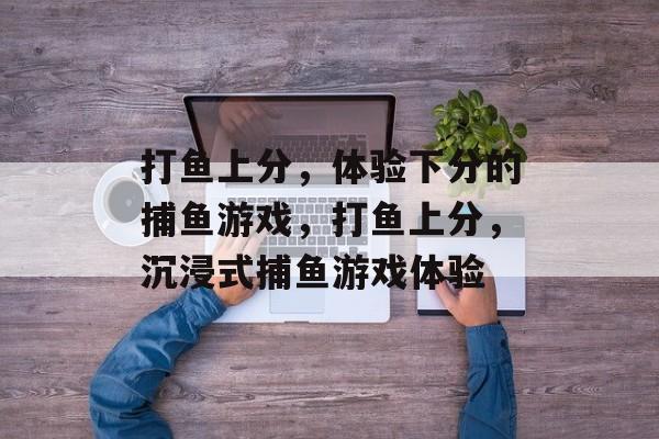 打鱼上分,体验下分的捕鱼游戏,打鱼上分,沉浸式捕鱼游戏体验 打鱼上分,体验下分的捕鱼游戏,打鱼上分,沉浸式捕鱼游戏体验