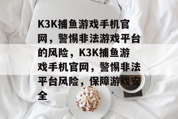 K3K捕鱼游戏手机官网,警惕非法游戏平台的风险,K3K捕鱼游戏手机官网,警惕非法平台风险,保障游戏安全 K3K捕鱼游戏手机官网,警惕非法游戏平台的风险,K3K捕鱼游戏手机官网,警惕非法平台风险,保障游戏安全